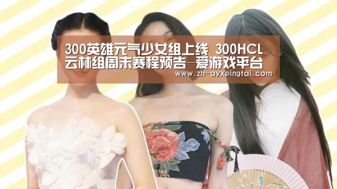 300英雄元气少女组上线 300HCL云林组周末赛程预告-爱游戏平台(图2) 爱游戏平台
